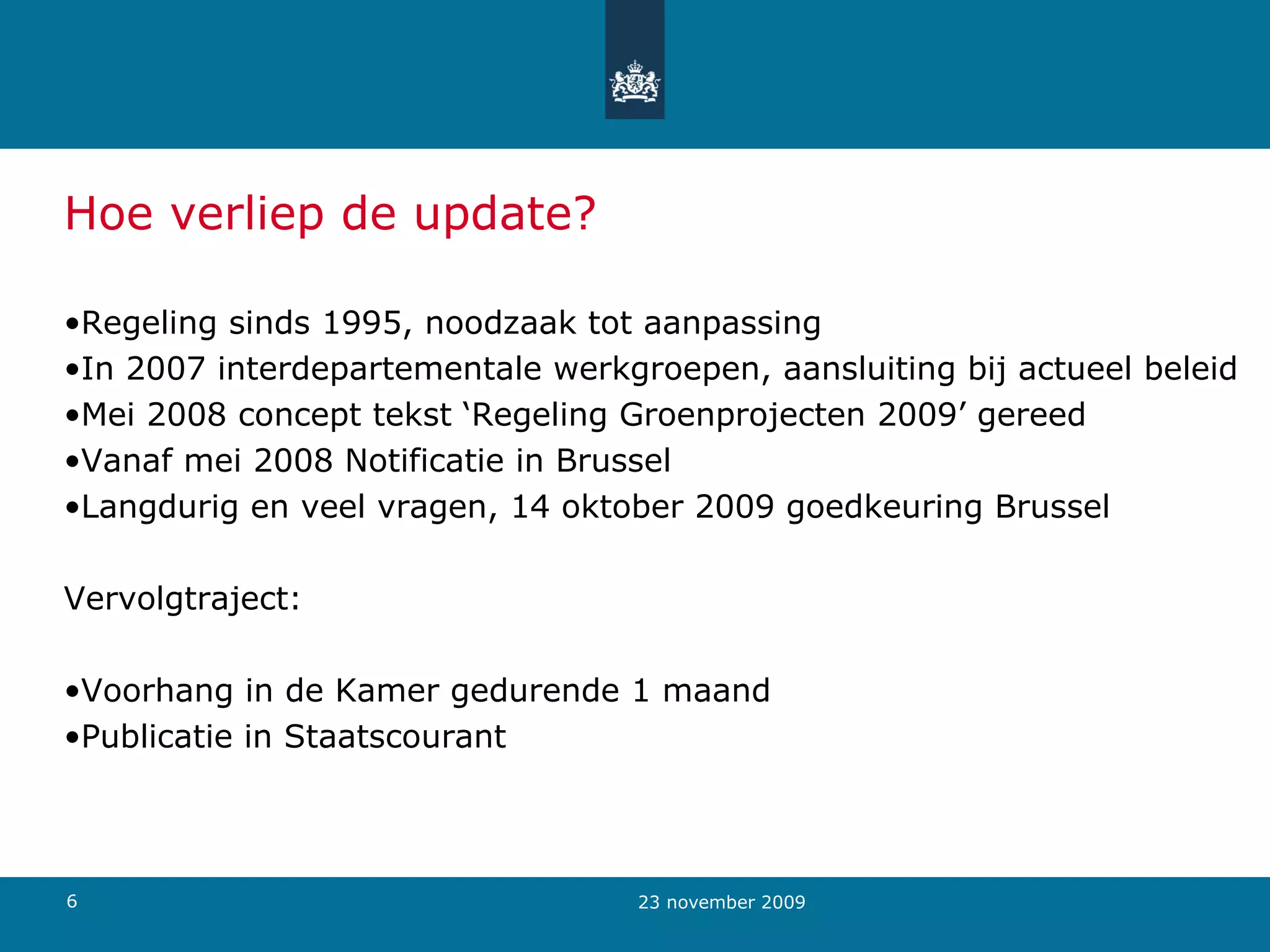 Hoe verliep de update? Regeling sinds 1995, noodzaak tot aanpassing In 2007 interdepartementale werkgroepen, aansluiting bij actueel beleid Mei 2008 concept tekst ‘Regeling Groenprojecten 2009’ gereed Vanaf mei 2008 Notificatie in Brussel Langdurig en veel vragen, 14 oktober 2009 goedkeuring Brussel Vervolgtraject: Voorhang in de Kamer gedurende 1 maand Publicatie in Staatscourant 23 november 2009 