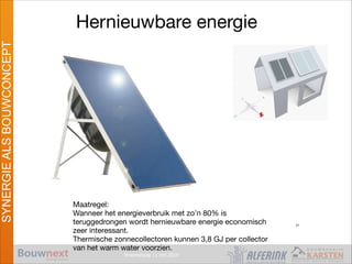Vroomshoop 11 mrt 2014
SYNERGIEALSBOUWCONCEPT
Hernieuwbare energie
Maatregel:

Wanneer het energieverbruik met zo’n 80% is
teruggedrongen wordt hernieuwbare energie economisch
zeer interessant.

Thermische zonnecollectoren kunnen 3,8 GJ per collector
van het warm water voorzien.
Passief Bouwen
31
 