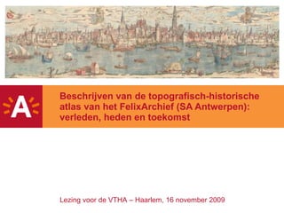 Beschrijven van de topografisch-historische atlas van het FelixArchief (SA Antwerpen): verleden, heden en toekomst Lezing voor de VTHA – Haarlem, 16 november 2009 