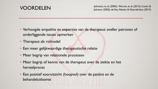 VOORDELEN
• Verhoogde empathie en expertise van de therapeut: sneller patronen of
onderliggende issues opmerken
• Therapeut als rolmodel
• Een meer gelijkwaardige therapeutische relatie
• Meer begrip van relationele processen
• Meer begrip of kennis van de therapeut over de ziekte en het
herstelproces
• Een positief vooruitzicht (hoopvol) over de patiënt en de
behandeluitkomst
Johnston, et al. (2005); Warren, et al. (2013); Costin &
Johnson (2002); deVos, Netten & Noordenbos (2015)
 