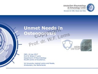 Unmet Needs in
Osteoporosis
IWO, 10 mei 2017
Prof Dr Willem F Lems
Department of Rheumatology
EULAR Centre of Excellence;
VU University medical centre and Reade,
Amsterdam, the Netherlands
 