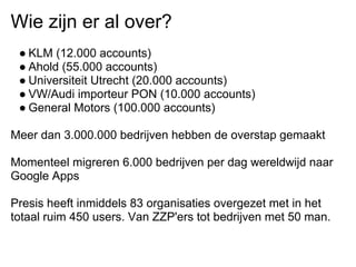 Wie zijn er al over?
 ● KLM (12.000 accounts)
 ● Ahold (55.000 accounts)
 ● Universiteit Utrecht (20.000 accounts)
 ● VW/Audi importeur PON (10.000 accounts)
 ● General Motors (100.000 accounts)

Meer dan 3.000.000 bedrijven hebben de overstap gemaakt

Momenteel migreren 6.000 bedrijven per dag wereldwijd naar
Google Apps

Presis heeft inmiddels 83 organisaties overgezet met in het
totaal ruim 450 users. Van ZZP'ers tot bedrijven met 50 man.
 