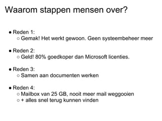 Waarom stappen mensen over?

● Reden 1:
   ○ Gemak! Het werkt gewoon. Geen systeembeheer meer

● Reden 2:
   ○ Geld! 80% goedkoper dan Microsoft licenties.

● Reden 3:
   ○ Samen aan documenten werken

● Reden 4:
   ○ Mailbox van 25 GB, nooit meer mail weggooien
   ○ + alles snel terug kunnen vinden
 