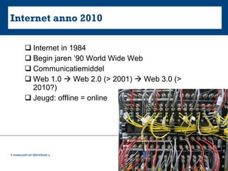 Internet anno 2010 Internet in 1984 Begin jaren ’90 World Wide Web Communicatiemiddel Web 1.0    Web 2.0 (> 2001)    Web 3.0 (> 2010?) Jeugd: offline = online 