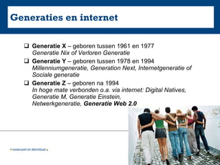 Generaties en internet Generatie X  – geboren tussen 1961 en 1977 Generatie Nix of Verloren Generatie Generatie Y  – geboren tussen 1978 en 1994  Millenniumgeneratie, Generation Next, Internetgeneratie of Sociale generatie Generatie Z  – geboren na 1994 In hoge mate verbonden o.a. via internet: Digital Natives, Generatie M, Generatie Einstein, Netwerkgeneratie,  Generatie Web 2.0 