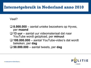 Internetgebruik in Nederland anno 2010 Veel? 8.000.000  – aantal unieke bezoekers op Hyves, per  maand 13 uur  – aantal uur videomateriaal dat naar YouTube wordt geüpload, per  minuut 100.000.000  – aantal YouTube-video’s dat wordt bekeken, per  dag 50.000.000  – aantal tweets, per  dag 