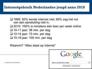 Internetgebruik Nederlandse jeugd anno 2010 1995: 50% kende internet niet; 90% zag het nut van een aansluiting niet in. 2010: 100% is minstens één keer per week online 10-11 jaar: 38 min. per dag 12-14 jaar: 73 min. per dag 15-19 jaar: 100 min. per dag Waarom? “Alles staat op internet” 