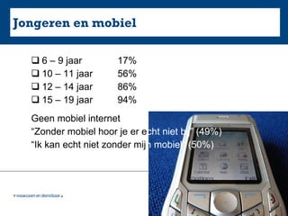Jongeren en mobiel 6 – 9 jaar  17% 10 – 11 jaar 56% 12 – 14 jaar 86% 15 – 19 jaar 94%  Geen mobiel internet “ Zonder mobiel hoor je er e cht niet bij” (49%) “ Ik kan echt niet zonder mij n   mobiel“ (50%) 