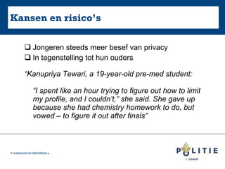 Kansen en risico’s Jongeren steeds meer besef van privacy In tegenstelling tot hun ouders “ Kanupriya Tewari, a 19-year-old pre-med student:   “I spent like an hour trying to figure out how to limit my profile, and I couldn’t,” she said. She gave up because she had chemistry homework to do, but vowed – to figure it out after finals ” 