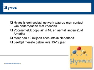 Hyves Hyves is een sociaal netwerk waarop men contact kan onderhouden met vrienden Voornamelijk populair in NL en aantal landen Zuid Amerika Meer dan 10 miljoen accounts in Nederland Leeftijd meeste gebruikers 13-19 jaar 