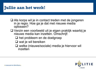 Jullie aan het werk! Als korps wil je in contact treden met de jongeren in je regio. Hoe ga je dat met nieuwe media oplossen? Verzin een voorbeeld uit je eigen praktijk waarbij je nieuwe media kan inzetten. Omschrijf: het probleem en de doelgroep wat je wil bereiken welke (nieuwe/sociale) media je hiervoor wil  inzetten 