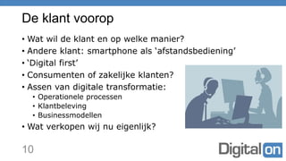 De klant voorop
• Wat wil de klant en op welke manier?
• Andere klant: smartphone als ‘afstandsbediening’
• ‘Digital first’
• Consumenten of zakelijke klanten?
• Assen van digitale transformatie:
• Operationele processen
• Klantbeleving
• Businessmodellen
• Wat verkopen wij nu eigenlijk?
10
 