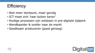 Efficiency
• Niet meer startpunt, maar gevolg
• ICT moet zich ‘naar buiten keren’
• Huidige processen zijn ontstaan in pre-digitale tijdperk
• Wendbaarder & sneller naar de markt
• Goedkoper produceren (goed genoeg)
15
 