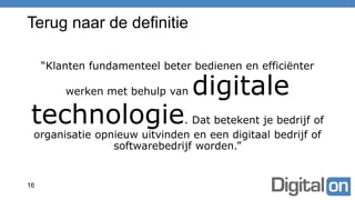 Terug naar de definitie
“Klanten fundamenteel beter bedienen en efficiënter
werken met behulp van digitale
technologie. Dat betekent je bedrijf of
organisatie opnieuw uitvinden en een digitaal bedrijf of
softwarebedrijf worden.”
16
 