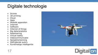 Digitale technologie
17
 Drones
 3D printing
 Cloud
 Apps
 Mobiele apparaten
 Internet
 Software
 Internet of things
 Big data/analytics
 Robotisering
 Virtual reality
 Videocommunicatie
 Spraakherkenning
 Zelfrijdende auto's
 Kunstmatige intelligentie
 