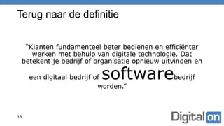 Terug naar de definitie
“Klanten fundamenteel beter bedienen en efficiënter
werken met behulp van digitale technologie. Dat
betekent je bedrijf of organisatie opnieuw uitvinden en
een digitaal bedrijf of softwarebedrijf
worden.”
18
 