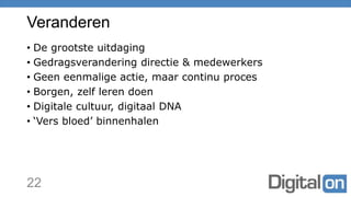 Veranderen
• De grootste uitdaging
• Gedragsverandering directie & medewerkers
• Geen eenmalige actie, maar continu proces
• Borgen, zelf leren doen
• Digitale cultuur, digitaal DNA
• ‘Vers bloed’ binnenhalen
22
 