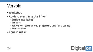 Vervolg
• Workshop
• Adviestraject in grote lijnen:
• Inzicht (workshop)
• Impact
• Uitwerken (scenario’s, projecten, business cases)
• Veranderen
• Kom in actie!
24
 