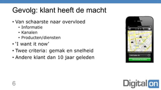 Gevolg: klant heeft de macht
• Van schaarste naar overvloed
• Informatie
• Kanalen
• Producten/diensten
• ‘I want it now’
• Twee criteria: gemak en snelheid
• Andere klant dan 10 jaar geleden
6
 
