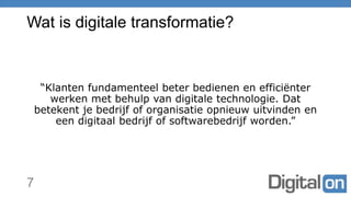 Wat is digitale transformatie?
“Klanten fundamenteel beter bedienen en efficiënter
werken met behulp van digitale technologie. Dat
betekent je bedrijf of organisatie opnieuw uitvinden en
een digitaal bedrijf of softwarebedrijf worden.”
7
 