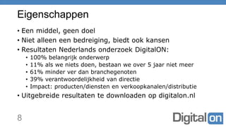 Eigenschappen
• Een middel, geen doel
• Niet alleen een bedreiging, biedt ook kansen
• Resultaten Nederlands onderzoek DigitalON:
• 100% belangrijk onderwerp
• 11% als we niets doen, bestaan we over 5 jaar niet meer
• 61% minder ver dan branchegenoten
• 39% verantwoordelijkheid van directie
• Impact: producten/diensten en verkoopkanalen/distributie
• Uitgebreide resultaten te downloaden op digitalon.nl
8
 