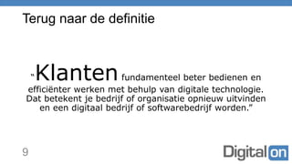 Terug naar de definitie
“Klantenfundamenteel beter bedienen en
efficiënter werken met behulp van digitale technologie.
Dat betekent je bedrijf of organisatie opnieuw uitvinden
en een digitaal bedrijf of softwarebedrijf worden.”
9
 