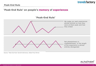 Peak-End Rule 
‘Peak-End Rule’ 
We judge our past experiences almost entirely on how they were at there peak and how they ended 
Net pleasantness or unpleasantness, or the length of the experience is almost entirely disregarded 
Source: ‘Peak-End Rule’ Danniël Kahneman, Nobel Prize Winner 
‘Peak-End Rule’ on people’s memory of experiences 
Copyright© 2014 Altuïtion bv, All rights reserved 
18 
 