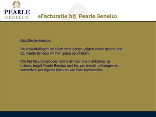 PEARLE
BENELUX        eFacturatie bij Pearle Benelux



    Geachte leverancier,

    De ontwikkelingen op eFacturatie gebied volgen elkaar razend snel
    op, Pearle Benelux wil hier graag op inhaken.

    Om het facturatieproces voor u én voor ons makkelijker te
    maken, begint Pearle Benelux met het per e-mail ontvangen en
    verwerken van digitale facturen van haar leveranciers.
 