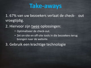 Take-aways
1. 67% van uw bezoekers verlaat de check- out
vroegtijdig.
2. Hiervoor zijn twee oplossingen:
• Optimaliseer de check-out.
• Zet on-site en off-site tools in die bezoekers terug
brengen naar de website.
3. Gebruik een krachtige technologie
 