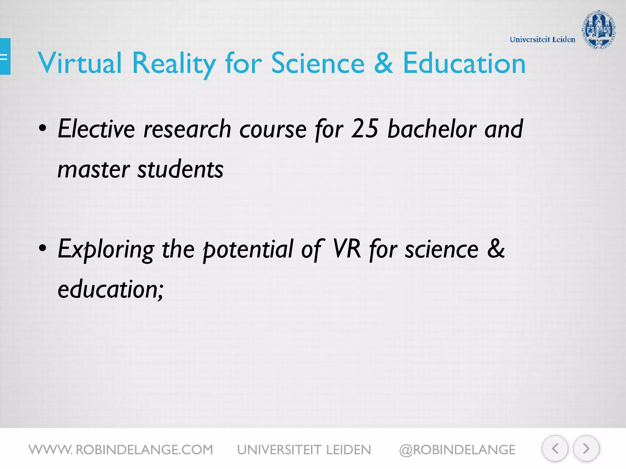 Virtual Reality for Science & Education
• Elective research course for 25 bachelor and
master students
• Exploring the potential of VR for science &
education;
WWW. ROBINDELANGE.COM UNIVERSITEIT LEIDEN @ROBINDELANGE
 