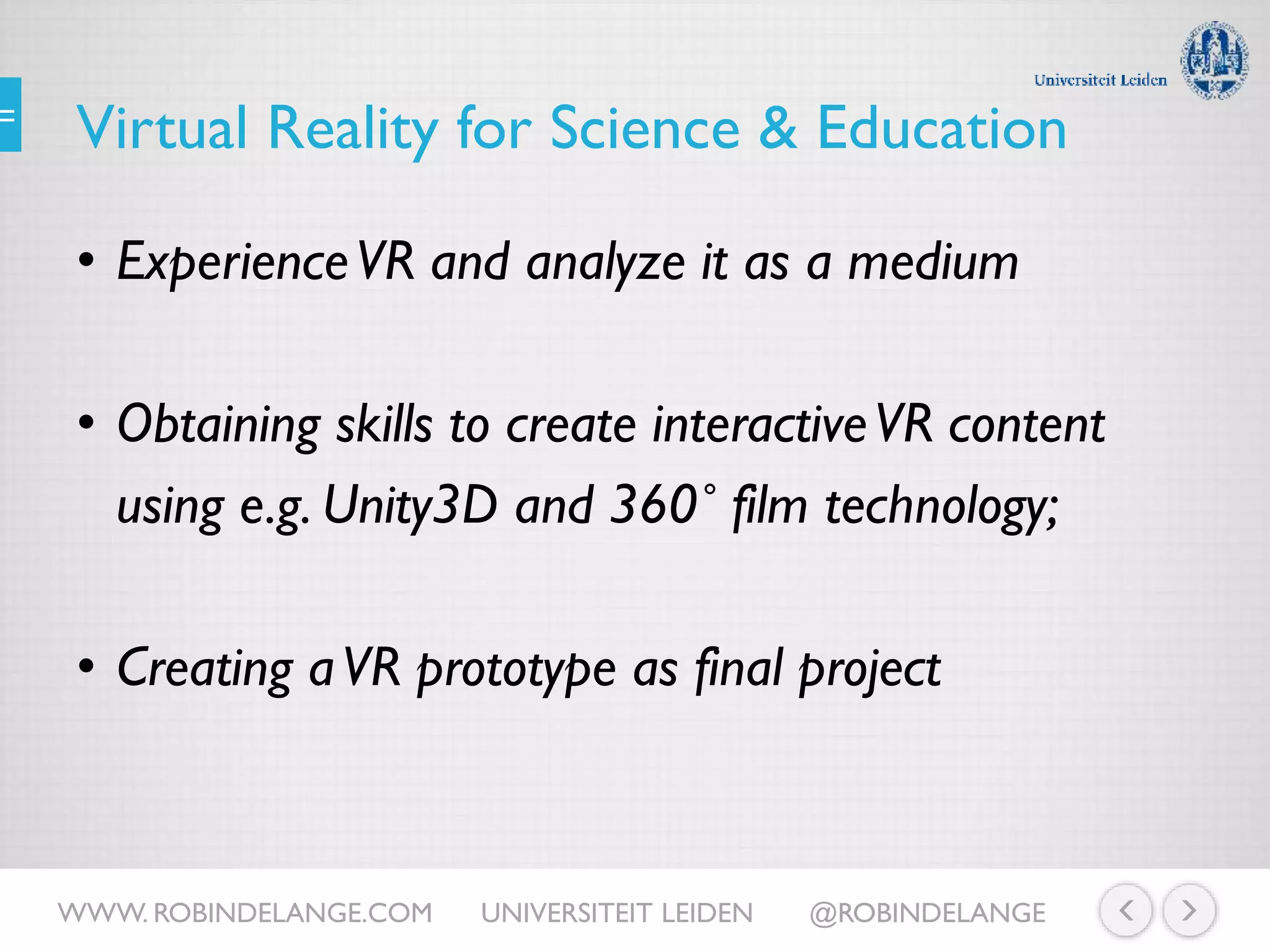 Virtual Reality for Science & Education
• ExperienceVR and analyze it as a medium
• Obtaining skills to create interactiveVR content
using e.g. Unity3D and 360˚ film technology;
• Creating aVR prototype as final project
WWW. ROBINDELANGE.COM UNIVERSITEIT LEIDEN @ROBINDELANGE
 