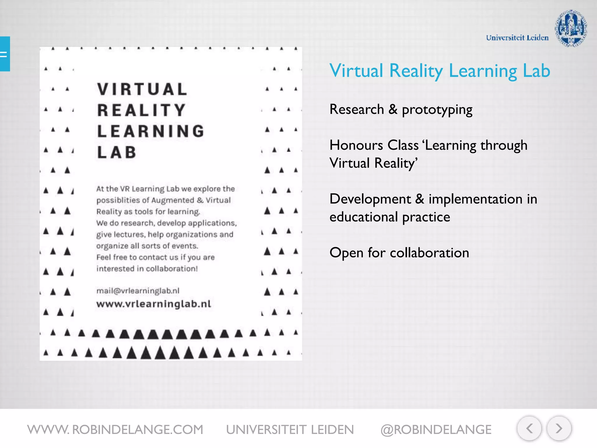 WWW. ROBINDELANGE.COM UNIVERSITEIT LEIDEN @ROBINDELANGE
Virtual Reality Learning Lab
Research & prototyping
Honours Class ‘Learning through
Virtual Reality’
Development & implementation in
educational practice
Open for collaboration
 