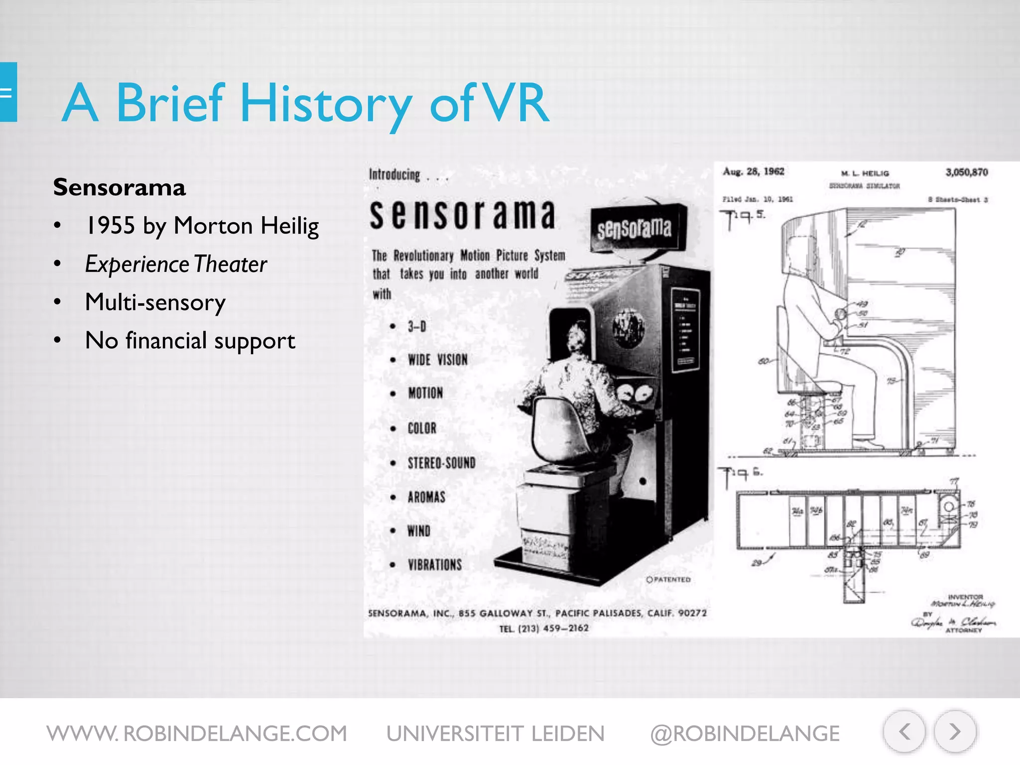 A Brief History ofVR
Sensorama
• 1955 by Morton Heilig
• ExperienceTheater
• Multi-sensory
• No financial support
WWW. ROBINDELANGE.COM UNIVERSITEIT LEIDEN @ROBINDELANGE
 