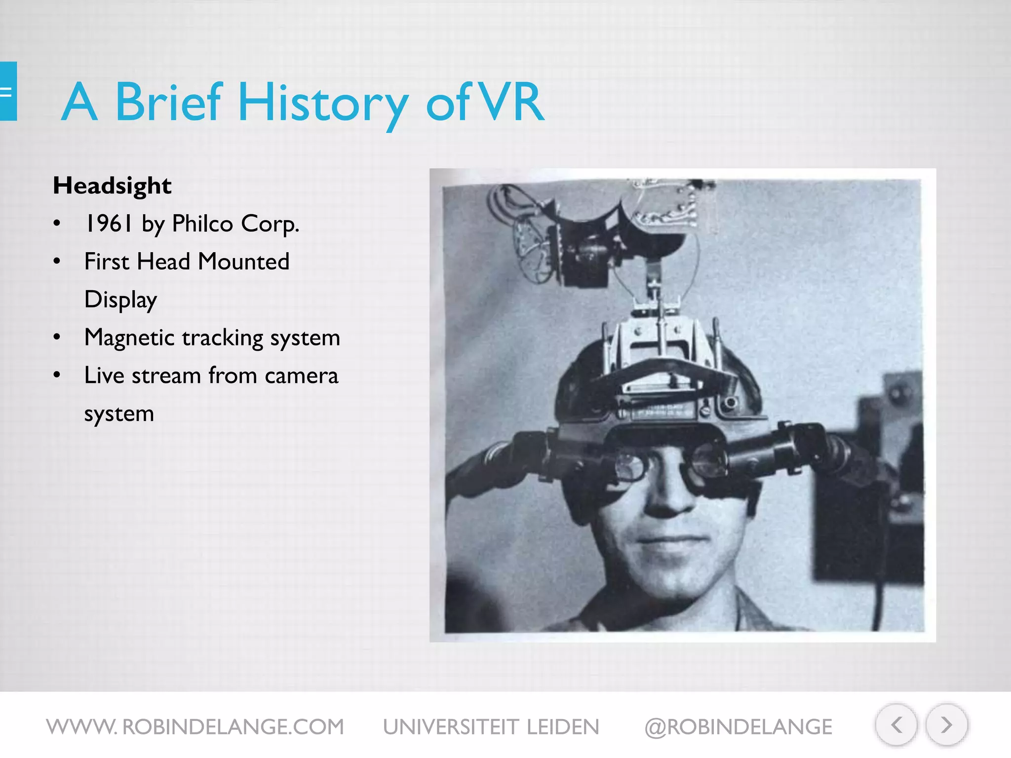 A Brief History ofVR
Headsight
• 1961 by Philco Corp.
• First Head Mounted
Display
• Magnetic tracking system
• Live stream from camera
system
WWW. ROBINDELANGE.COM UNIVERSITEIT LEIDEN @ROBINDELANGE
 