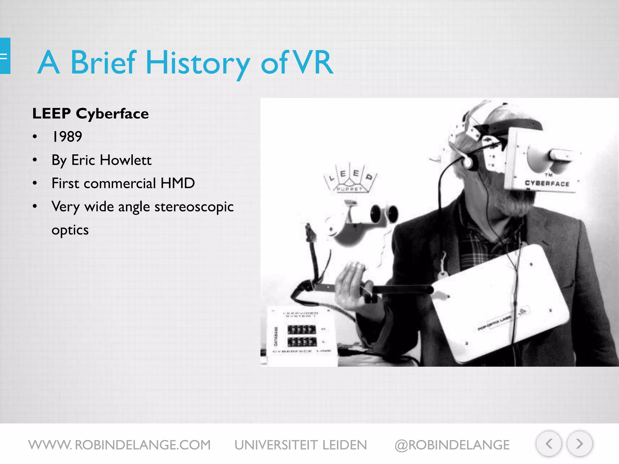 A Brief History ofVR
LEEP Cyberface
• 1989
• By Eric Howlett
• First commercial HMD
• Very wide angle stereoscopic
optics
WWW. ROBINDELANGE.COM UNIVERSITEIT LEIDEN @ROBINDELANGE
 