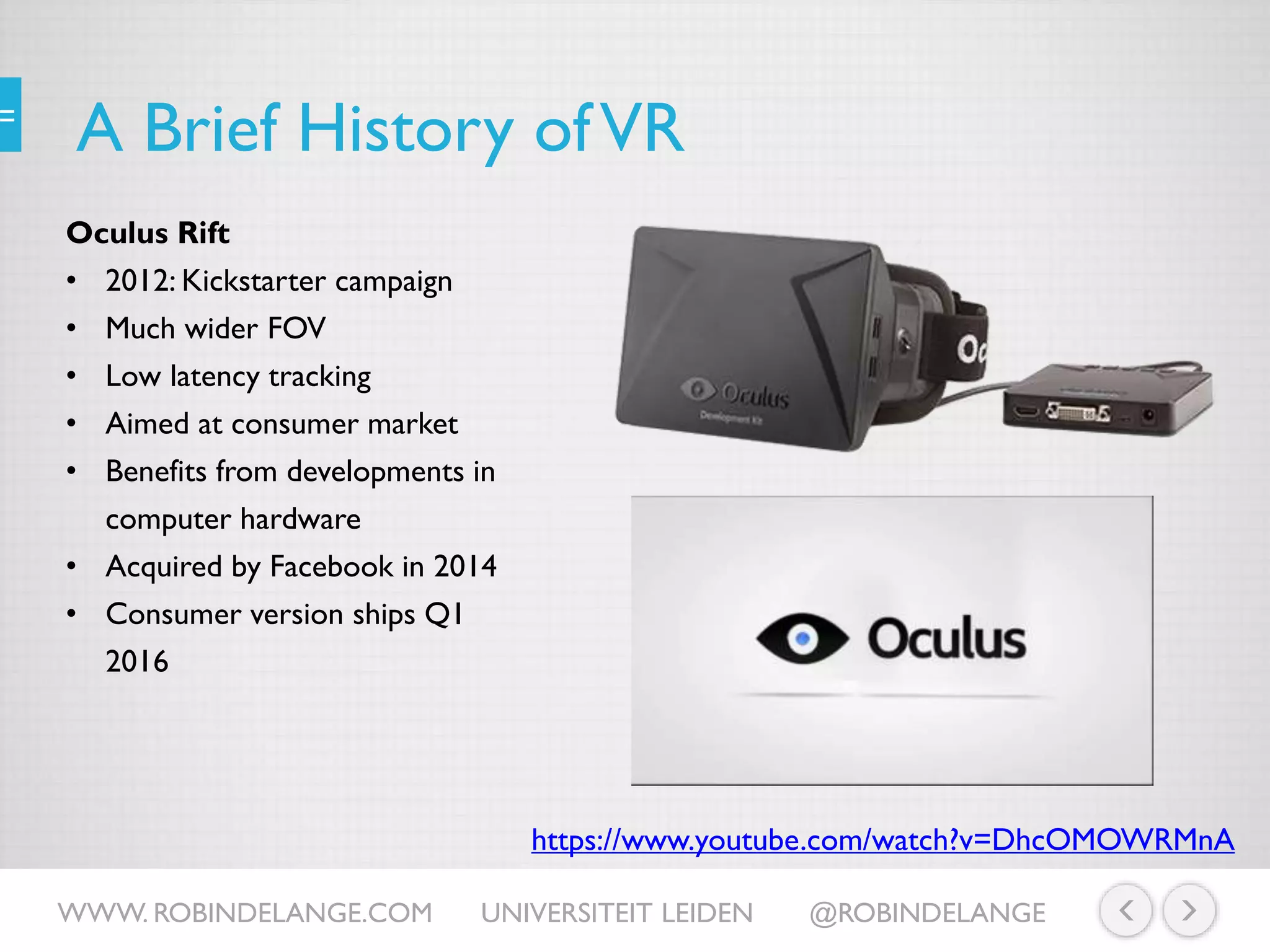 A Brief History ofVR
Oculus Rift
• 2012: Kickstarter campaign
• Much wider FOV
• Low latency tracking
• Aimed at consumer market
• Benefits from developments in
computer hardware
• Acquired by Facebook in 2014
• Consumer version ships Q1
2016
https://www.youtube.com/watch?v=DhcOMOWRMnA
WWW. ROBINDELANGE.COM UNIVERSITEIT LEIDEN @ROBINDELANGE
 