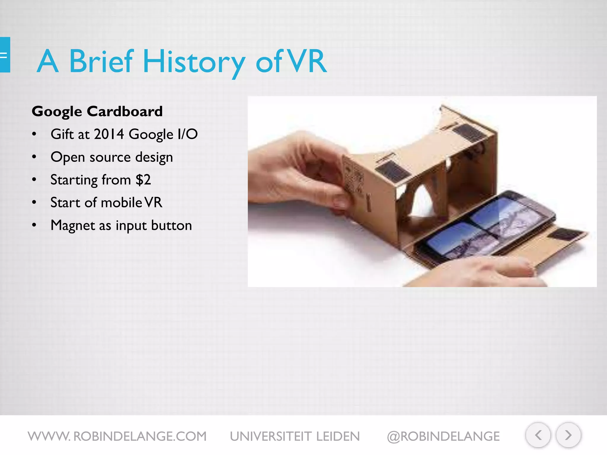 A Brief History ofVR
Google Cardboard
• Gift at 2014 Google I/O
• Open source design
• Starting from $2
• Start of mobileVR
• Magnet as input button
WWW. ROBINDELANGE.COM UNIVERSITEIT LEIDEN @ROBINDELANGE
 