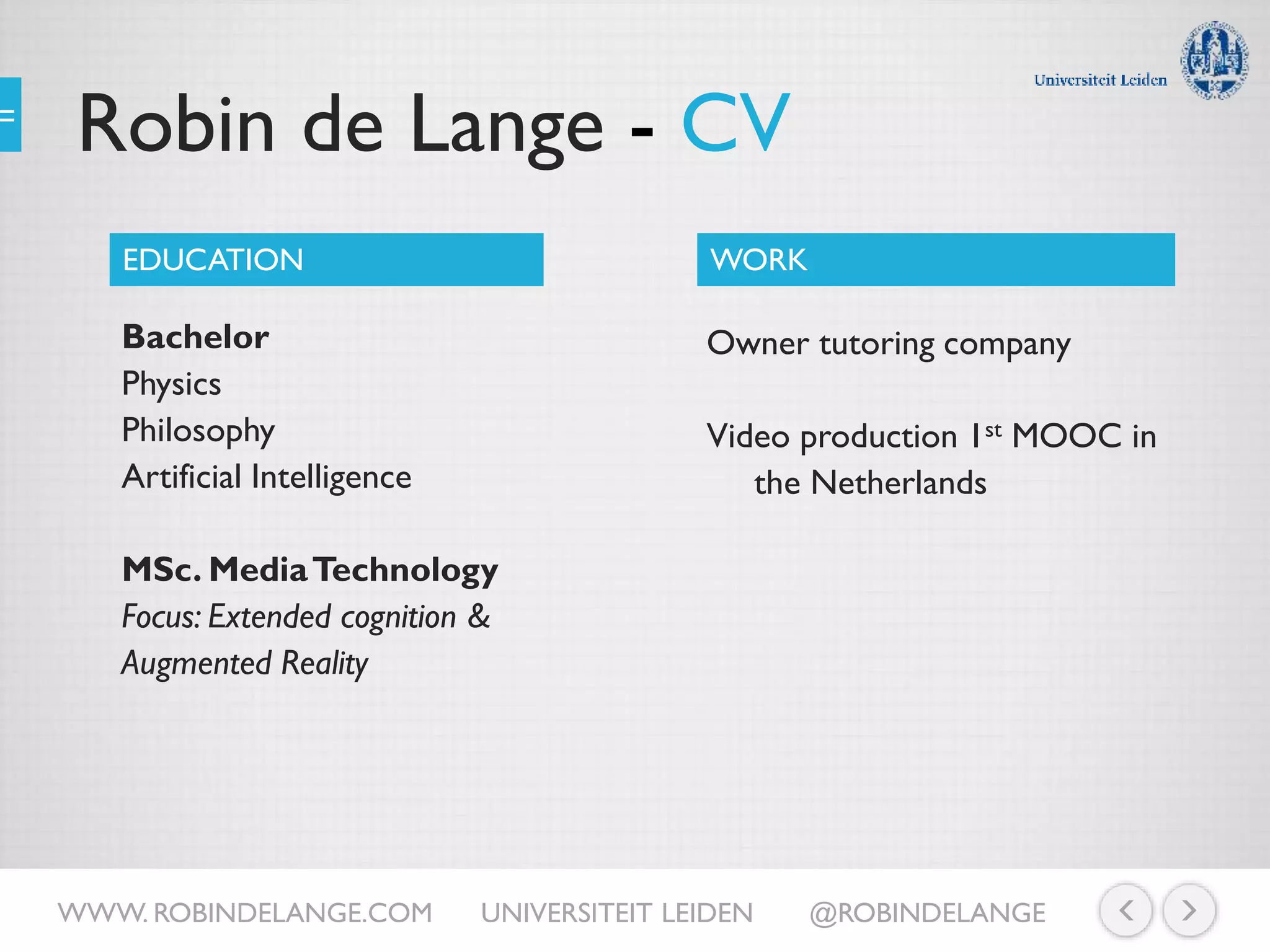 Robin de Lange - CV
Bachelor
Physics
Philosophy
Artificial Intelligence
MSc. MediaTechnology
Focus: Extended cognition &
Augmented Reality
EDUCATION WORK
Owner tutoring company
Video production 1st MOOC in
the Netherlands
WWW. ROBINDELANGE.COM UNIVERSITEIT LEIDEN @ROBINDELANGE
 