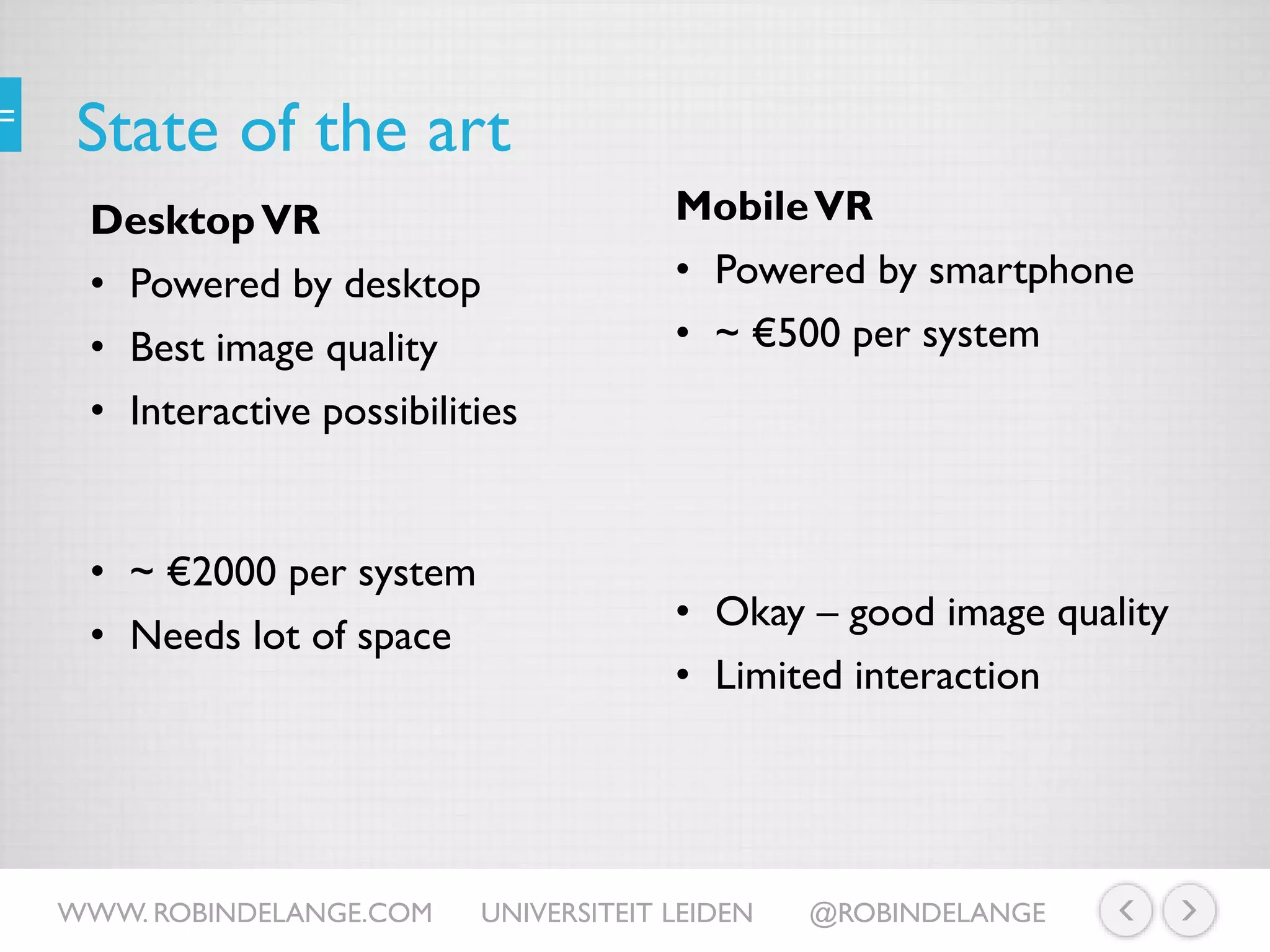State of the art
MobileVR
• Powered by smartphone
• ~ €500 per system
WWW. ROBINDELANGE.COM UNIVERSITEIT LEIDEN @ROBINDELANGE
• Okay – good image quality
• Limited interaction
DesktopVR
• Powered by desktop
• Best image quality
• Interactive possibilities
• ~ €2000 per system
• Needs lot of space
 