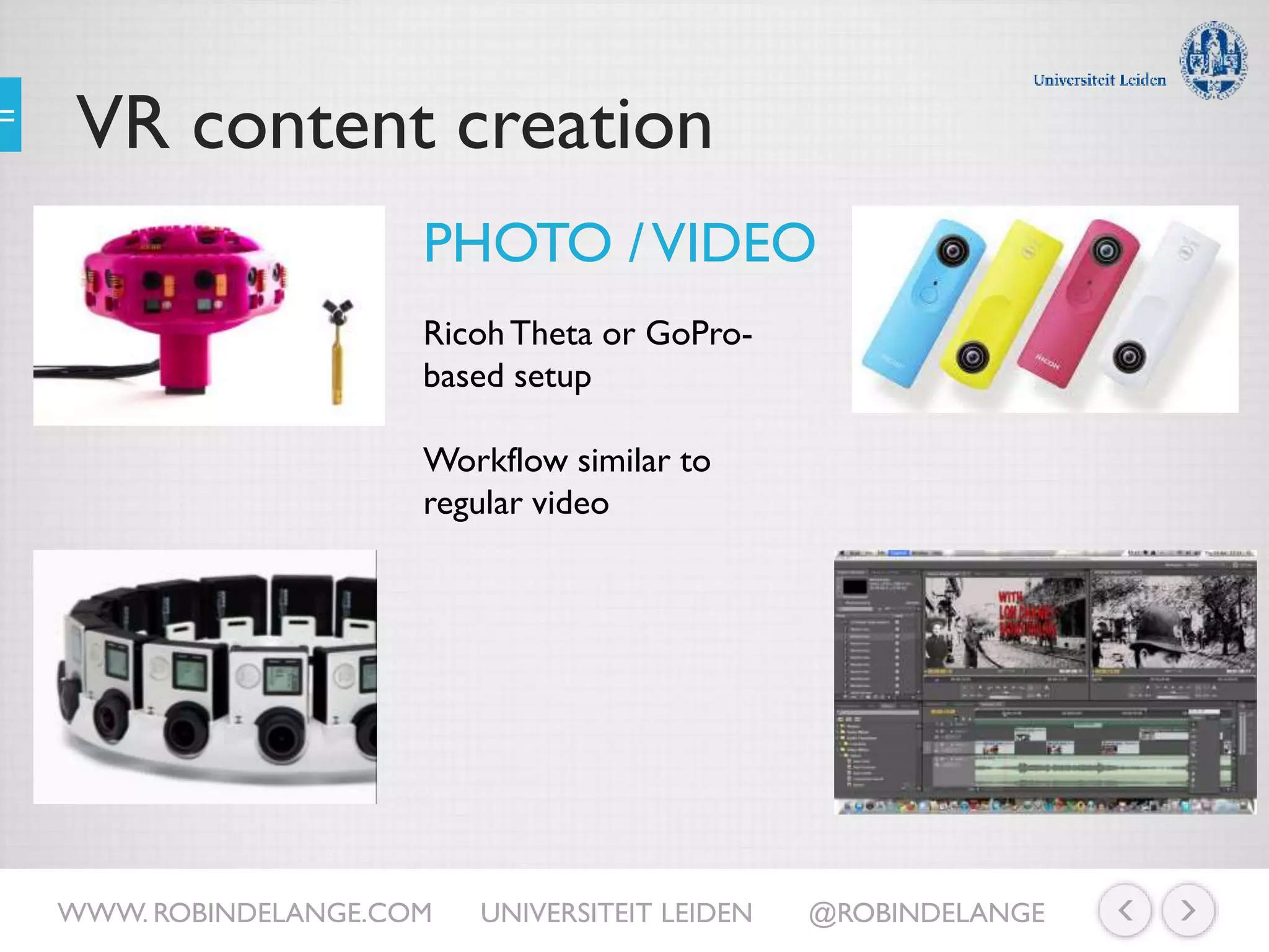 VR content creation
PHOTO /VIDEO
RicohTheta or GoPro-
based setup
Workflow similar to
regular video
WWW. ROBINDELANGE.COM UNIVERSITEIT LEIDEN @ROBINDELANGE
 