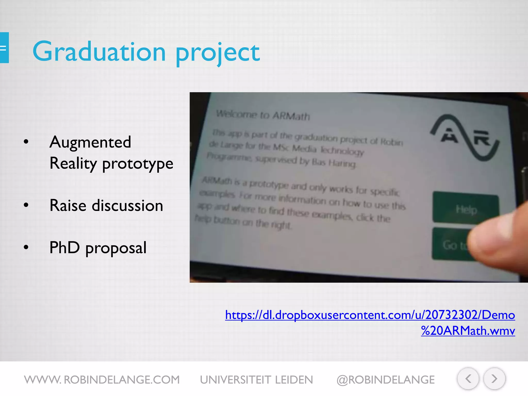 Graduation project
• Augmented
Reality prototype
• Raise discussion
• PhD proposal
https://dl.dropboxusercontent.com/u/20732302/Demo
%20ARMath.wmv
WWW. ROBINDELANGE.COM UNIVERSITEIT LEIDEN @ROBINDELANGE
 