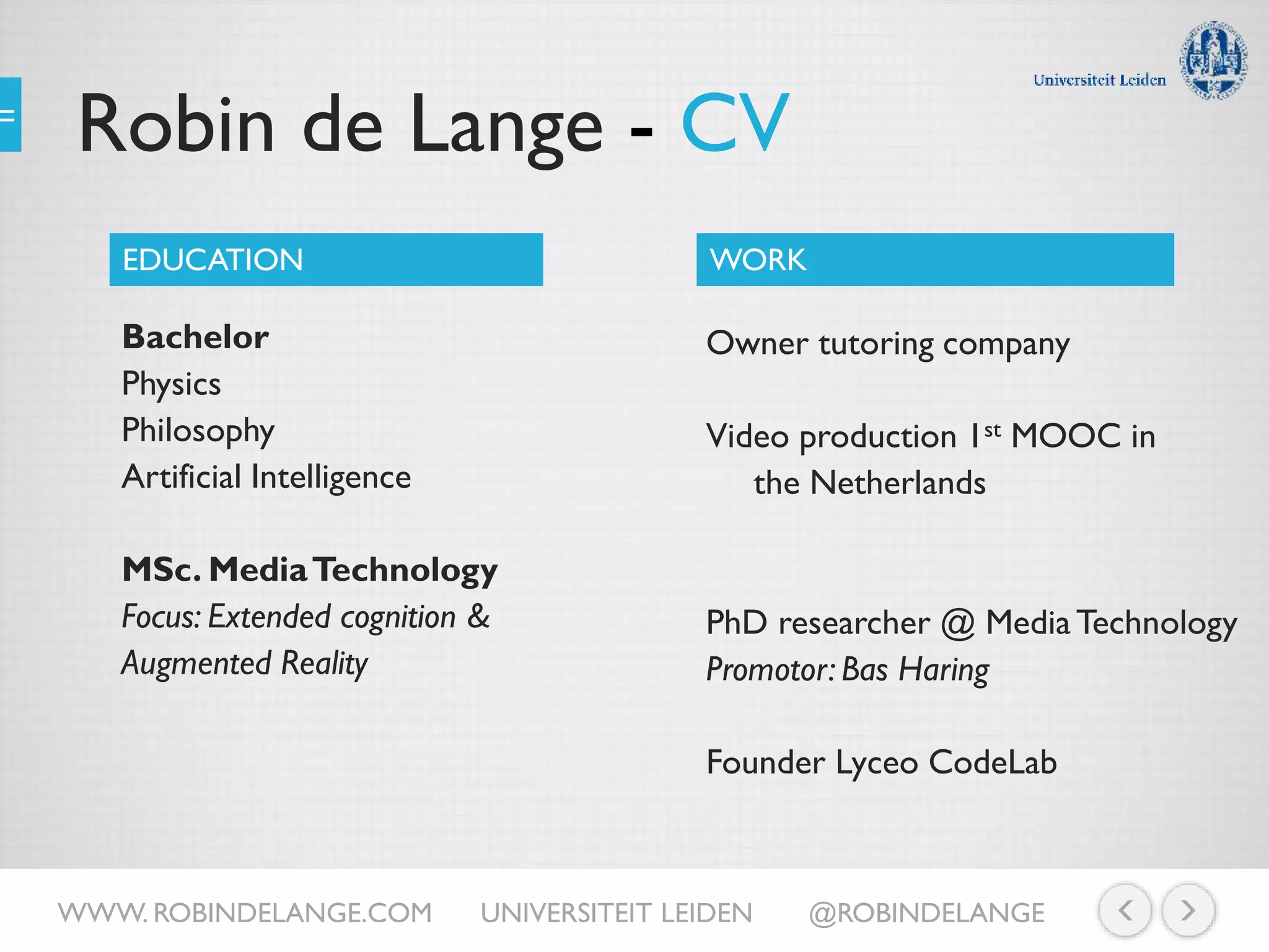 Robin de Lange - CV
Bachelor
Physics
Philosophy
Artificial Intelligence
MSc. MediaTechnology
Focus: Extended cognition &
Augmented Reality
EDUCATION WORK
Owner tutoring company
Video production 1st MOOC in
the Netherlands
PhD researcher @ MediaTechnology
Promotor: Bas Haring
Founder Lyceo CodeLab
WWW. ROBINDELANGE.COM UNIVERSITEIT LEIDEN @ROBINDELANGE
 