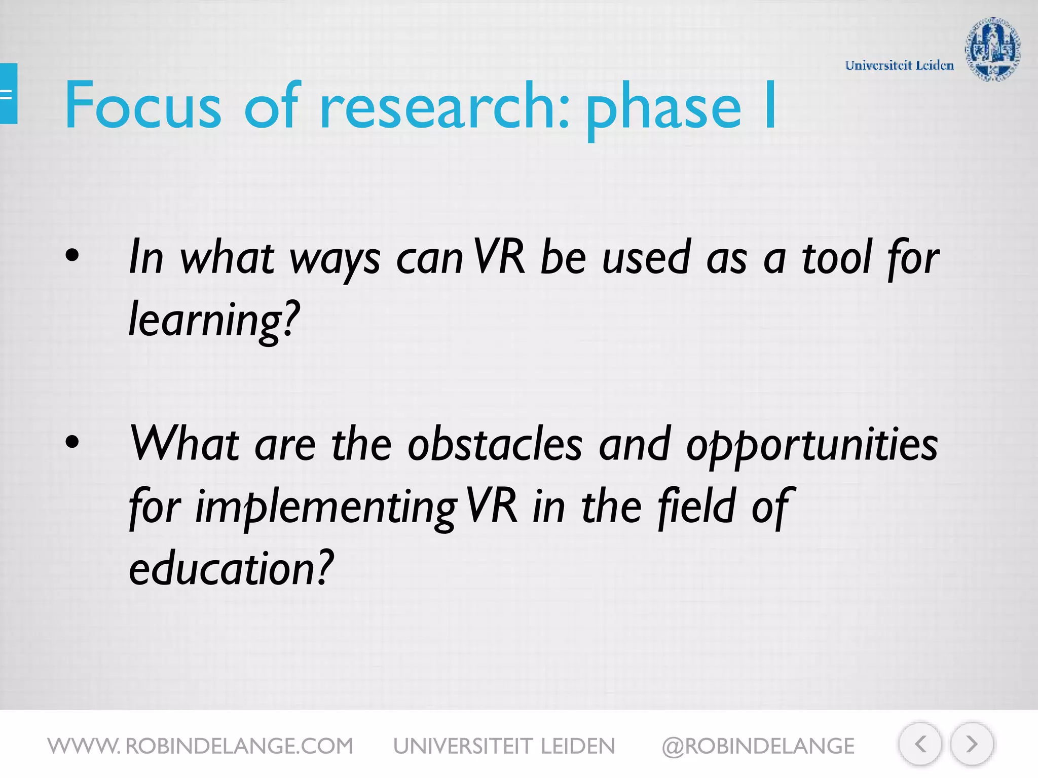 Focus of research: phase I
• In what ways canVR be used as a tool for
learning?
• What are the obstacles and opportunities
for implementingVR in the field of
education?
WWW. ROBINDELANGE.COM UNIVERSITEIT LEIDEN @ROBINDELANGE
 