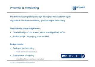 Preventie & Verzekering
Incidenten en aansprakelijkheid zijn belangrijke risicofactoren bij de
organisatie van ieder evenement, grootschalig of kleinschalig.

Verschillende aansprakelijkheden :
• Civielrechtelijk : Contractueel, Onrechtmatige daad, WGA
• Strafrechtelijk : Vervolging door het OM

Basispreventie :
• Gedegen voorbereiding
•

maak vooraf een risicoanalyse.

• Professionele uitvoering
•

arbeidskrachten, materialen, instructies

14.11.2013 | Financiele & Juridische risico's bij Evenementen

 