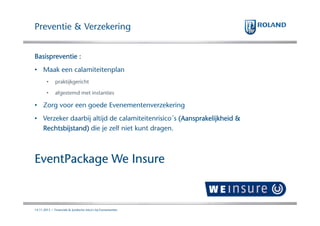 Preventie & Verzekering
Basispreventie :
• Maak een calamiteitenplan
•

praktijkgericht

•

afgestemd met instanties

• Zorg voor een goede Evenementenverzekering
• Verzeker daarbij altijd de calamiteitenrisico´s (Aansprakelijkheid &
Rechtsbijstand)
Rechtsbijstand) die je zelf niet kunt dragen.

EventPackage We Insure

14.11.2013 | Financiele & Juridische risico's bij Evenementen

 