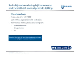 Rechtsbijstandverzekering bij Evenementen
onderscheidt zich door uitgebreide dekking
• Vrije advocaatkeuze
• Verzekerde som: €250.000
• Ook dekking bij strafrechtelijk onderzoek
• Aanvullende dekking zoals vergoeding van:
•

Deskundigenkosten;

•

Getuigenkosten;

•

Etc.

Dekking bij vrijwel alle geschillen die kunnen ontstaan
voor, tijdens en na een evenement

14.11.2013 | Financiele & Juridische risico's bij Evenementen

 