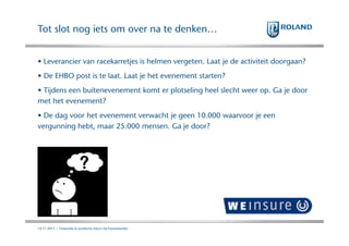 Tot slot nog iets om over na te denken…
• Leverancier van racekarretjes is helmen vergeten. Laat je de activiteit doorgaan?
• De EHBO post is te laat. Laat je het evenement starten?
• Tijdens een buitenevenement komt er plotseling heel slecht weer op. Ga je door
met het evenement?
• De dag voor het evenement verwacht je geen 10.000 waarvoor je een
vergunning hebt, maar 25.000 mensen. Ga je door?

14.11.2013 | Financiele & Juridische risico's bij Evenementen

 
