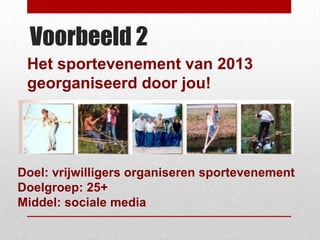 Voorbeeld 2
 Het sportevenement van 2013
 georganiseerd door jou!




Doel: vrijwilligers organiseren sportevenement
Doelgroep: 25+
Middel: sociale media
 