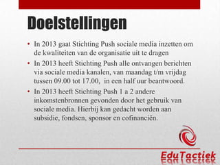 Doelstellingen
• In 2013 gaat Stichting Push sociale media inzetten om
  de kwaliteiten van de organisatie uit te dragen
• In 2013 heeft Stichting Push alle ontvangen berichten
  via sociale media kanalen, van maandag t/m vrijdag
  tussen 09.00 tot 17.00, in een half uur beantwoord.
• In 2013 heeft Stichting Push 1 a 2 andere
  inkomstenbronnen gevonden door het gebruik van
  sociale media. Hierbij kan gedacht worden aan
  subsidie, fondsen, sponsor en cofinanciën.
 