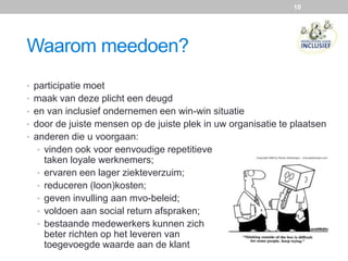 10
Waarom meedoen?
• participatie moet
• maak van deze plicht een deugd
• en van inclusief ondernemen een win-win situatie
• door de juiste mensen op de juiste plek in uw organisatie te plaatsen
• anderen die u voorgaan:
• vinden ook voor eenvoudige repetitieve
taken loyale werknemers;
• ervaren een lager ziekteverzuim;
• reduceren (loon)kosten;
• geven invulling aan mvo-beleid;
• voldoen aan social return afspraken;
• bestaande medewerkers kunnen zich
beter richten op het leveren van
toegevoegde waarde aan de klant
 